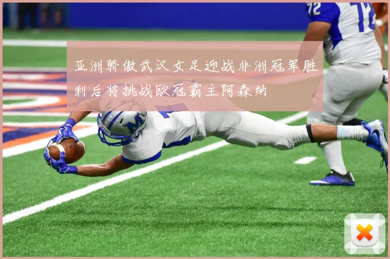 亚洲骄傲武汉女足迎战非洲冠军胜利后将挑战欧冠霸主阿森纳