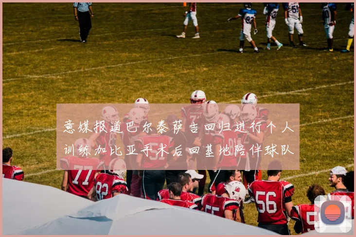 意媒报道巴尔泰萨吉回归进行个人训练加比亚手术后回基地陪伴球队恢复状态