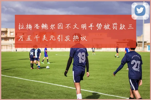 拉梅洛鲍尔因不文明手势被罚款三万五千美元引发热议
