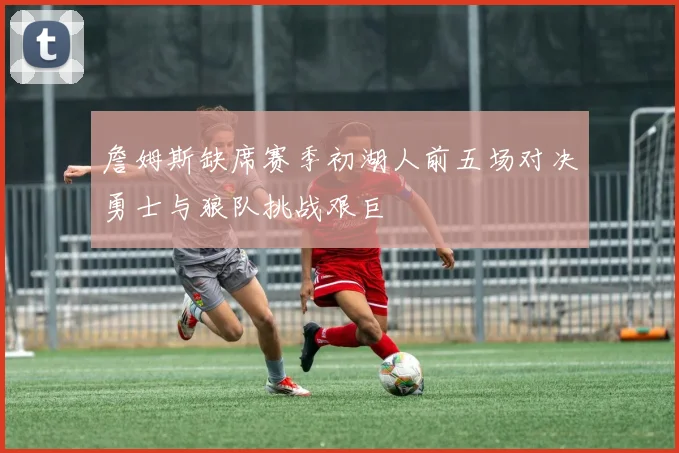 詹姆斯缺席赛季初湖人前五场对决勇士与狼队挑战艰巨
