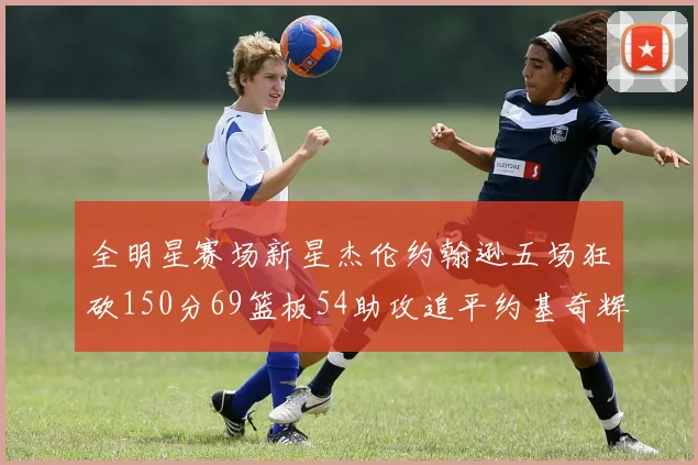 全明星赛场新星杰伦约翰逊五场狂砍150分69篮板54助攻追平约基奇辉煌纪录
