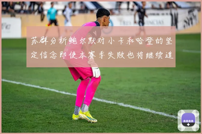 苏群分析鲍尔默对小卡和哈登的坚定信念即使本赛季失败也将继续追求成功