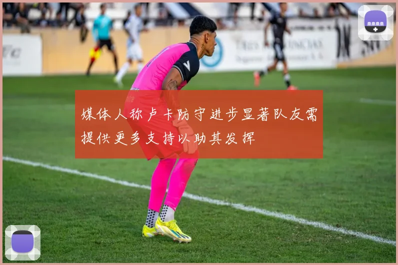 媒体人称卢卡防守进步显著队友需提供更多支持以助其发挥