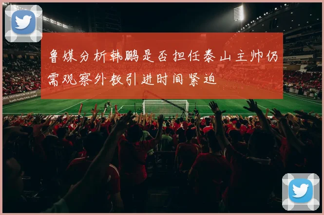 鲁媒分析韩鹏是否担任泰山主帅仍需观察外教引进时间紧迫