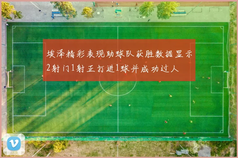 埃泽精彩表现助球队获胜数据显示2射门1射正打进1球并成功过人