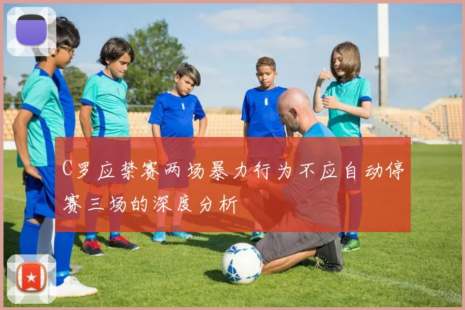 C罗应禁赛两场暴力行为不应自动停赛三场的深度分析