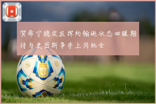 贺希宁稳定发挥约翰逊状态回暖期待与史密斯争夺上岗机会
