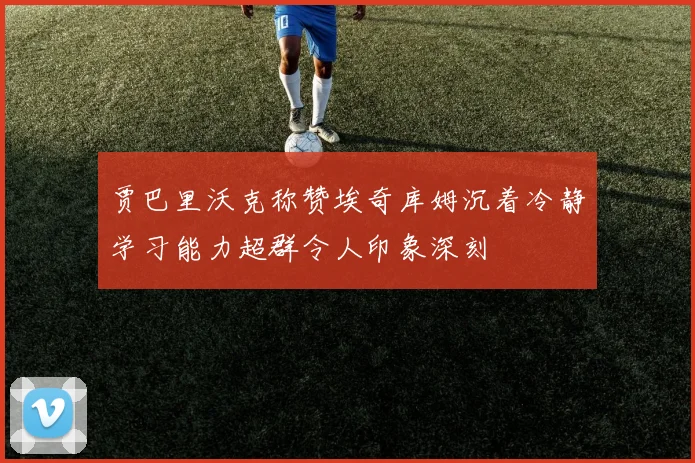贾巴里沃克称赞埃奇库姆沉着冷静学习能力超群令人印象深刻