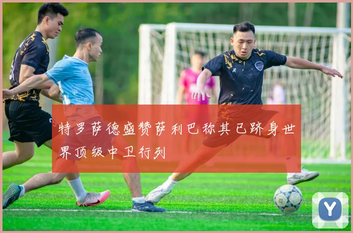 特罗萨德盛赞萨利巴称其已跻身世界顶级中卫行列