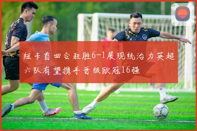 纽卡首回合狂胜6-1展现统治力英超六队有望携手晋级欧冠16强