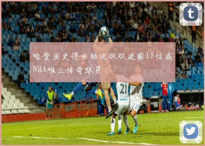 哈登历史得分助攻双双进前15位成NBA唯三传奇球员