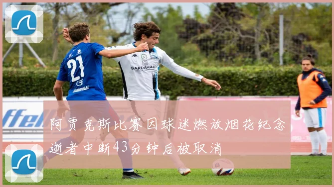 阿贾克斯比赛因球迷燃放烟花纪念逝者中断43分钟后被取消