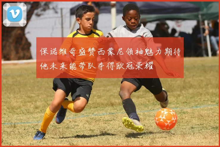 保诺维奇盛赞西蒙尼领袖魅力期待他未来能带队夺得欧冠荣耀