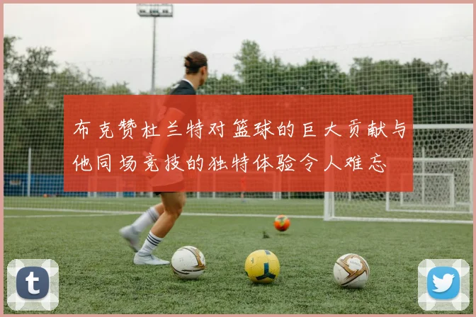 布克赞杜兰特对篮球的巨大贡献与他同场竞技的独特体验令人难忘