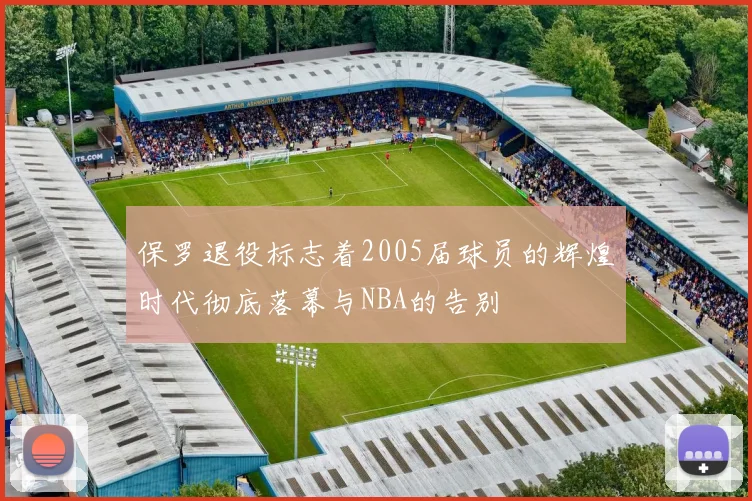 保罗退役标志着2005届球员的辉煌时代彻底落幕与NBA的告别