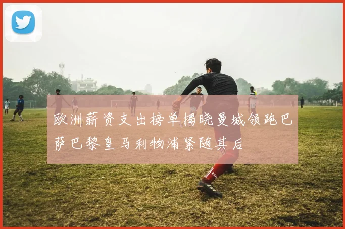 欧洲薪资支出榜单揭晓曼城领跑巴萨巴黎皇马利物浦紧随其后