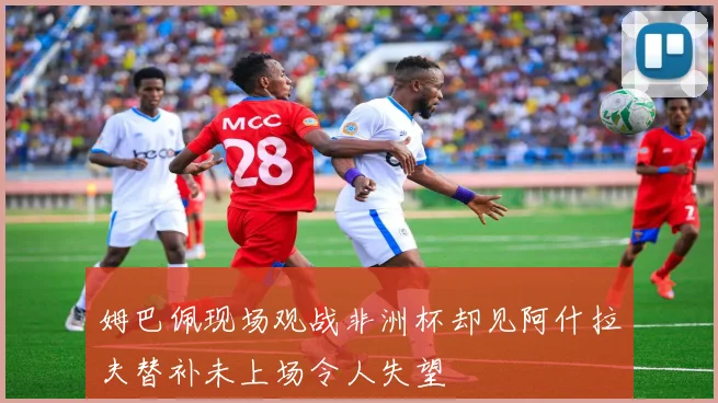 姆巴佩现场观战非洲杯却见阿什拉夫替补未上场令人失望