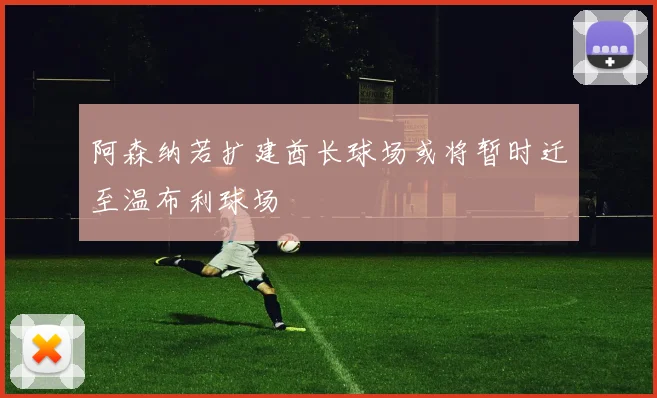 阿森纳若扩建酋长球场或将暂时迁至温布利球场