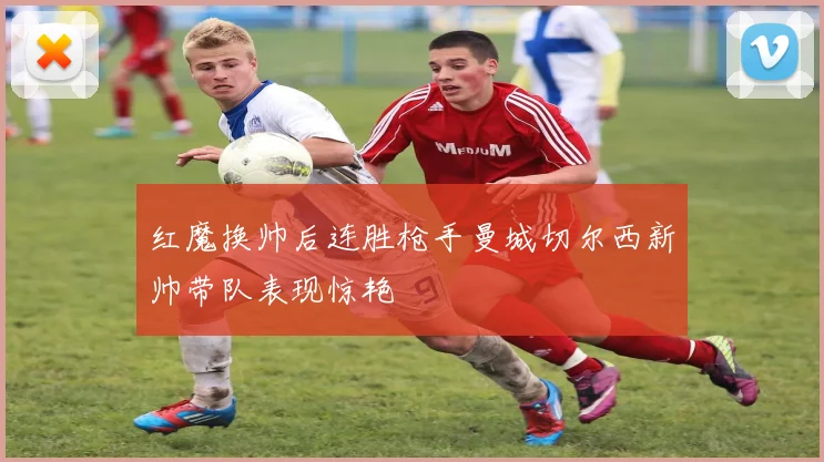 红魔换帅后连胜枪手曼城切尔西新帅带队表现惊艳