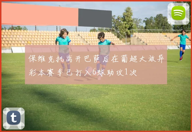 保维克托离开巴萨后在葡超大放异彩本赛季已打入6球助攻1次
