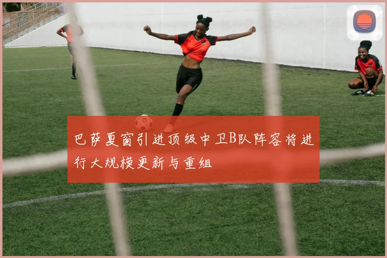 巴萨夏窗引进顶级中卫B队阵容将进行大规模更新与重组