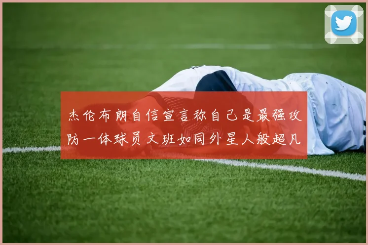 杰伦布朗自信宣言称自己是最强攻防一体球员文班如同外星人般超凡脱俗