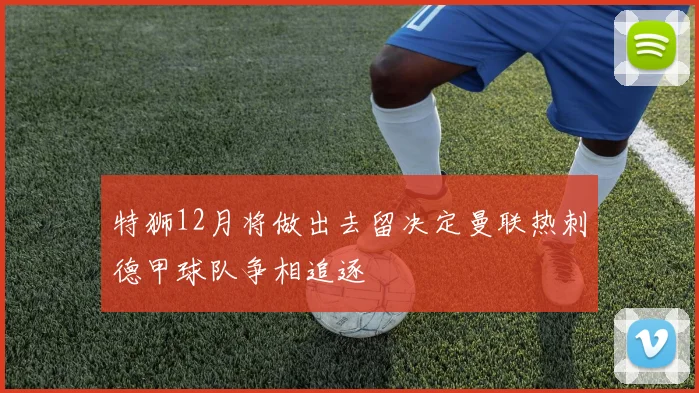 特狮12月将做出去留决定曼联热刺德甲球队争相追逐