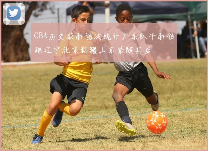 CBA历史获胜场次统计广东队千胜领跑辽宁北京新疆山东紧随其后