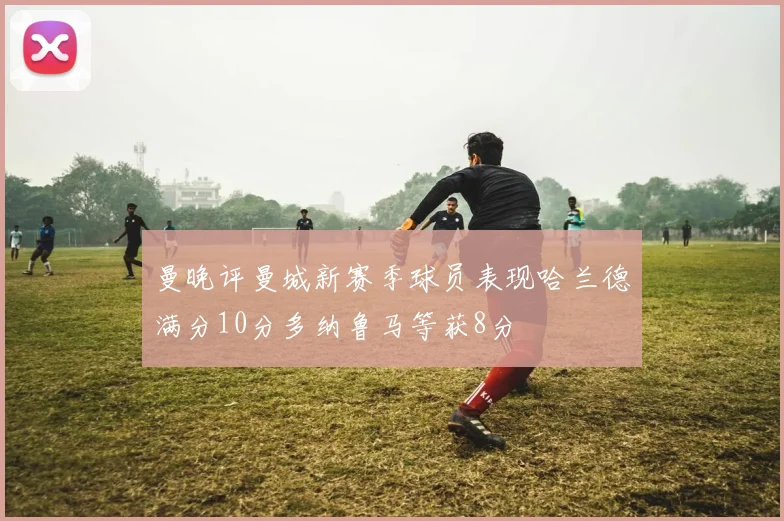 曼晚评曼城新赛季球员表现哈兰德满分10分多纳鲁马等获8分