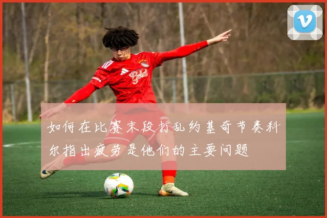 如何在比赛末段打乱约基奇节奏科尔指出疲劳是他们的主要问题