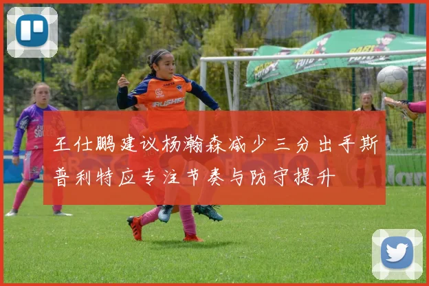 王仕鹏建议杨瀚森减少三分出手斯普利特应专注节奏与防守提升