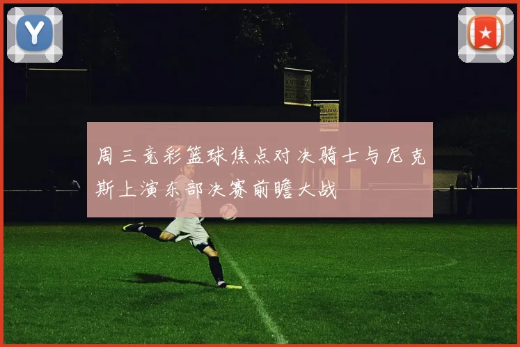 周三竞彩篮球焦点对决骑士与尼克斯上演东部决赛前瞻大战