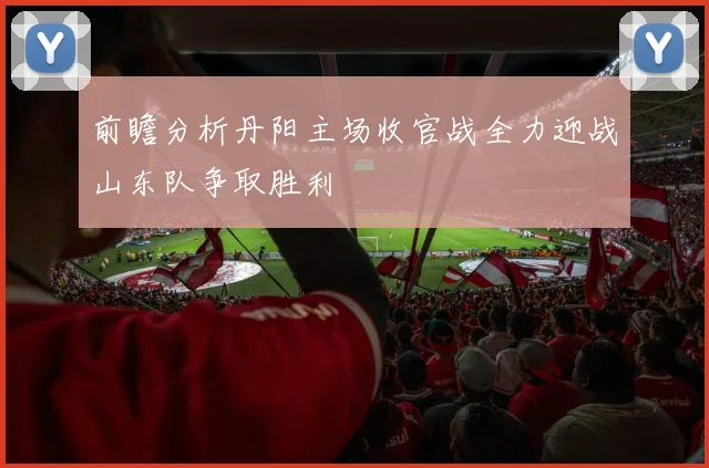 前瞻分析丹阳主场收官战全力迎战山东队争取胜利