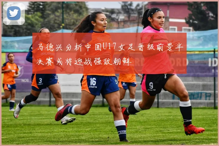 马德兴分析中国U17女足晋级前景半决赛或将迎战强敌朝鲜