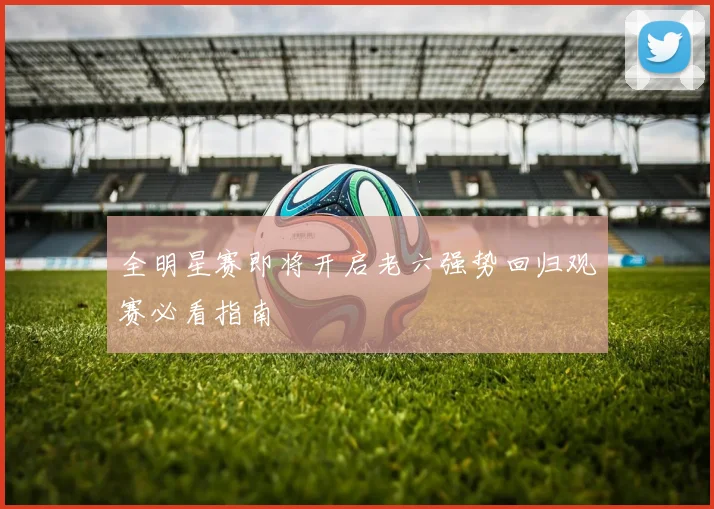 全明星赛即将开启老六强势回归观赛必看指南