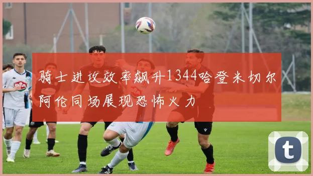 骑士进攻效率飙升1344哈登米切尔阿伦同场展现恐怖火力