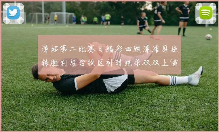 漳超第二比赛日精彩回顾漳浦县逆转胜利与台投区补时绝杀双双上演
